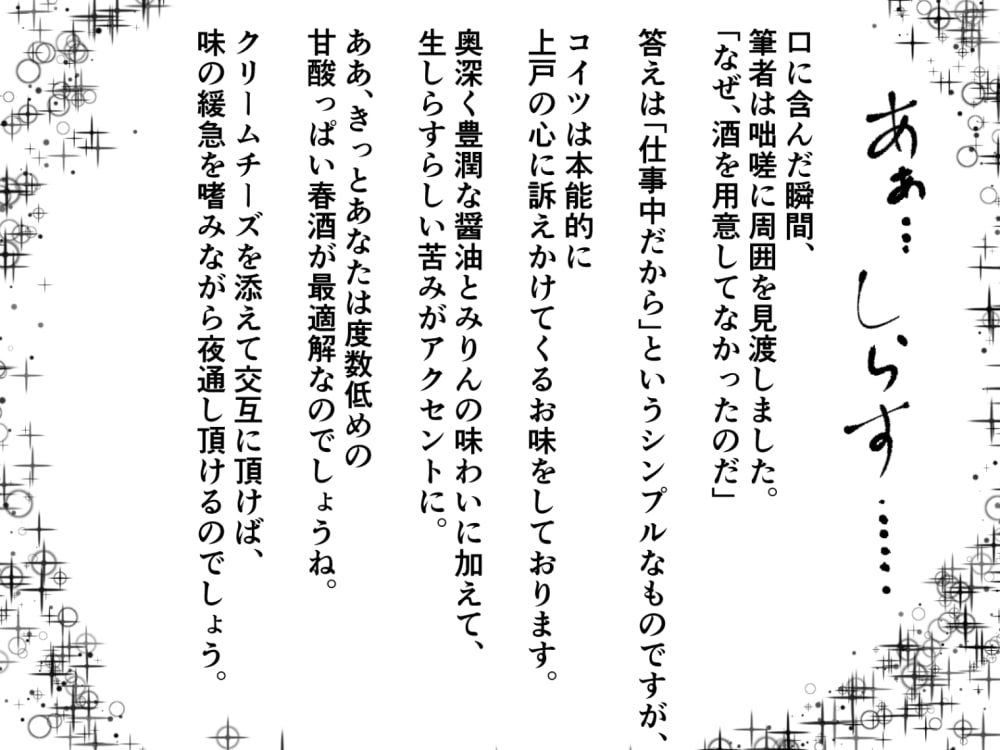 口に含んだ瞬間、筆者は咄嗟に周囲を見渡しました。「なぜ、酒を用意してなかったのだ」答えは「仕事中だから」というシンプルなものですが、コイツは本能的に上戸の心に訴えかけてくるお味をしております。 奥深く豊潤な醤油とみりんの味わいに加えて、生しらすらしい苦みがアクセントに。ああ、きっとあなたは度数低めの甘酸っぱい春酒が最適解なのでしょうね。クリームチーズを添えて交互に頂けば、味の緩急を嗜みながら夜通し頂けるのでしょう。