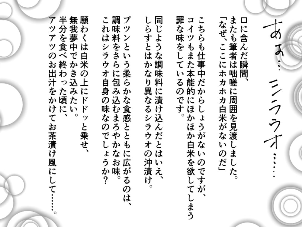 口に含んだ瞬間、またも筆者は咄嗟に周囲を見渡しました。「なぜ、ここにホカホカ白米がないのだ」こちらも仕事中だからしょうがないのですが、コイツもまた本能的にほかほか白米を欲してしまう罪な味をしているのです。同じような調味料に漬け込んだとはいえ、しらすとはかなり異なるシラウオの沖漬け。プツンという柔らかな食感とともに広がるのは、調味料をさらに包み込むまろやかなお味。これはシラウオ自身の味なのでしょうか？——願わくは白米の上にドドッと乗せ、無我夢中でかき込みたい。半分を食べ終わった頃に、アツアツのお出汁をかけてお茶漬け風にして……。